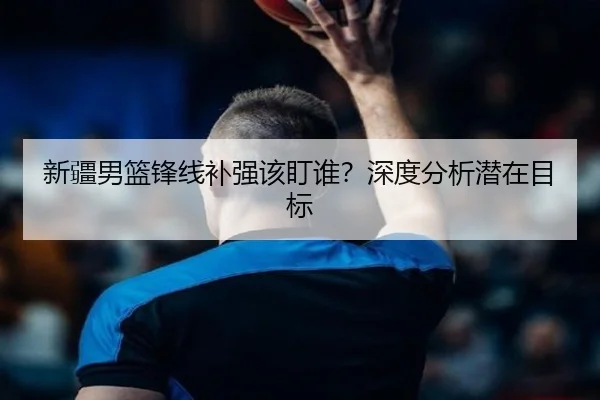 新疆男篮锋线补强该盯谁？深度分析潜在目标